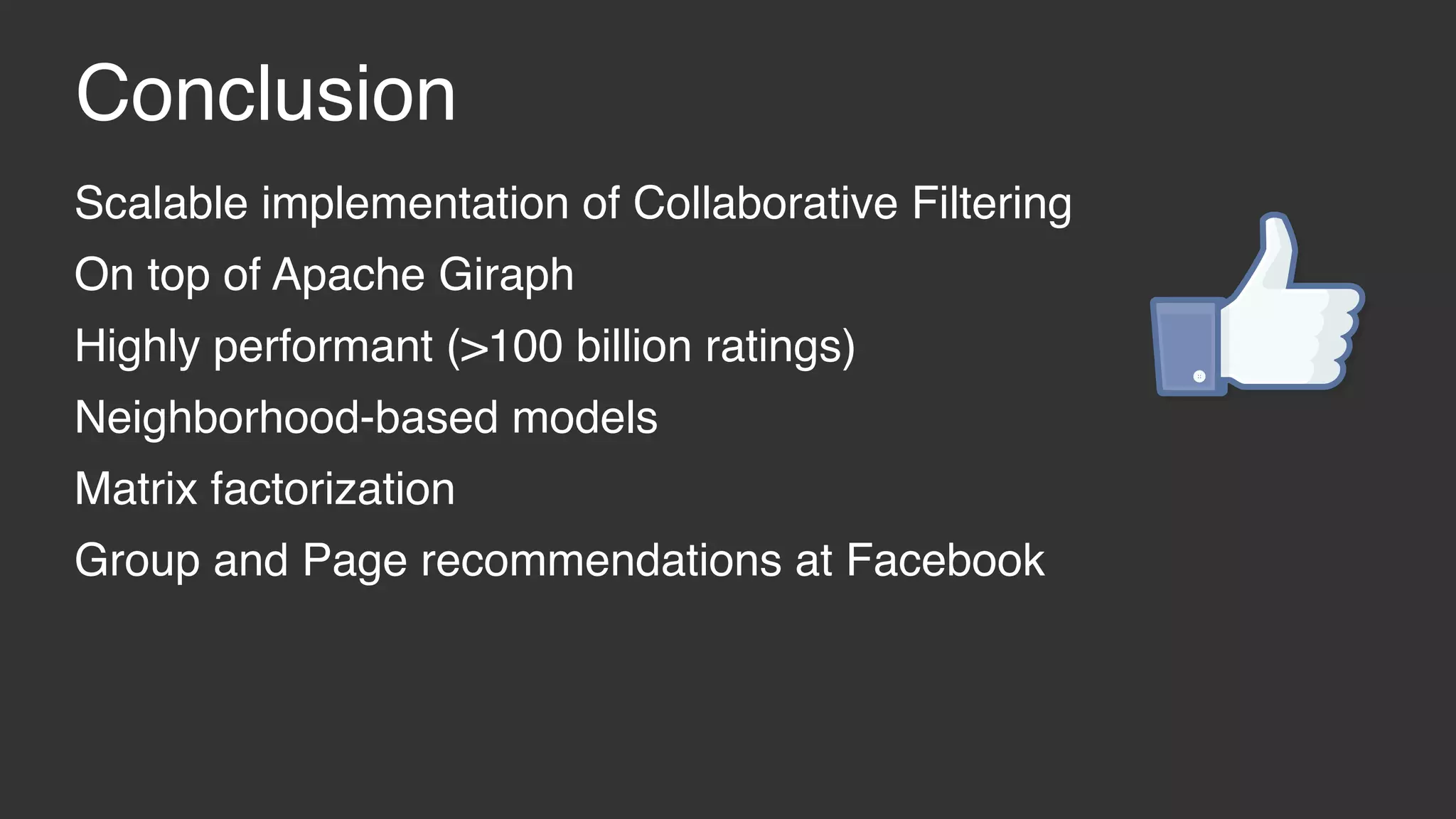 Conclusion Scalable implementation of Collaborative Filtering On top of Apache Giraph Highly performant (>100 billion ratings) Neighborhood-based models Matrix factorization Group and Page recommendations at Facebook 
