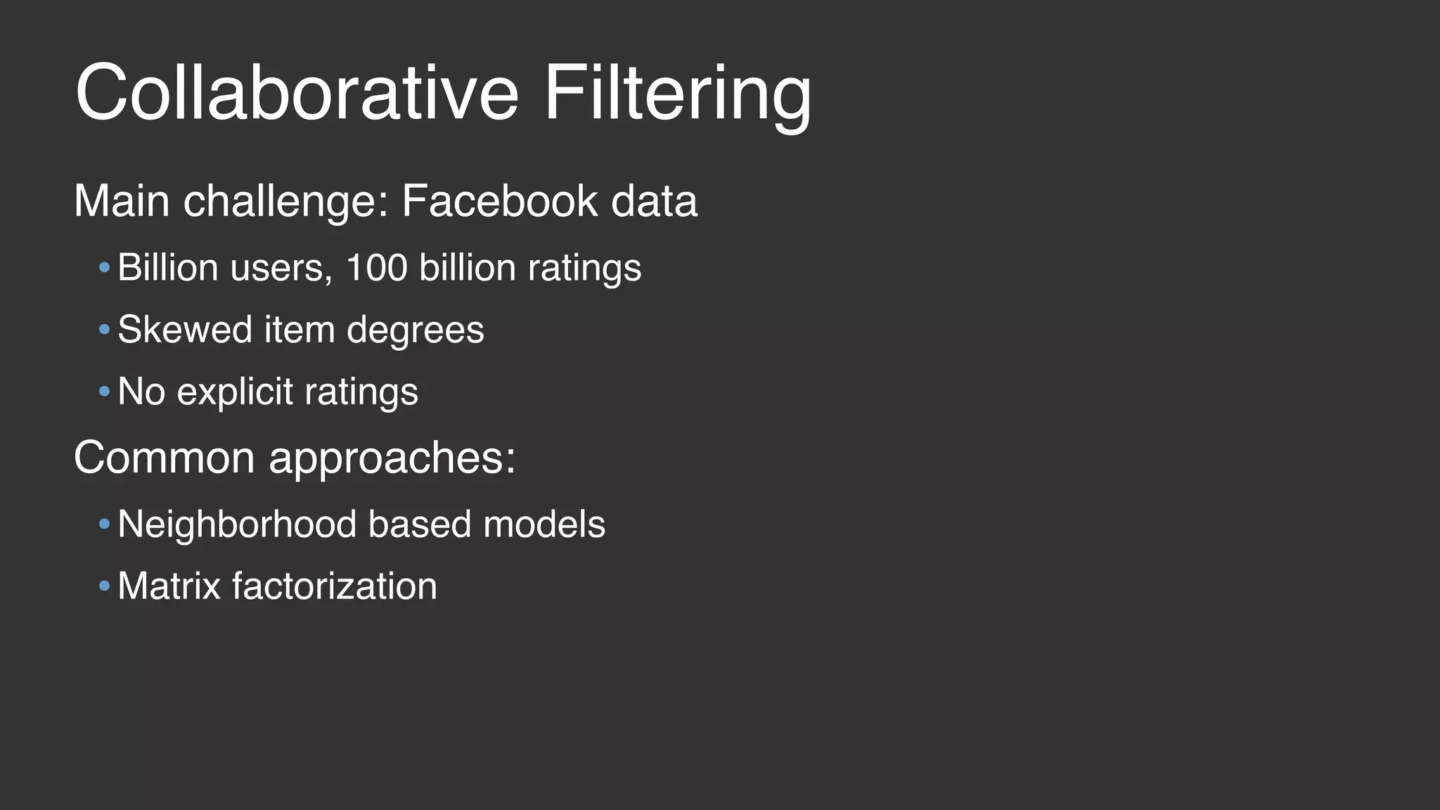 Collaborative Filtering Main challenge: Facebook data •Billion users, 100 billion ratings •Skewed item degrees •No explicit ratings Common approaches: •Neighborhood based models •Matrix factorization 