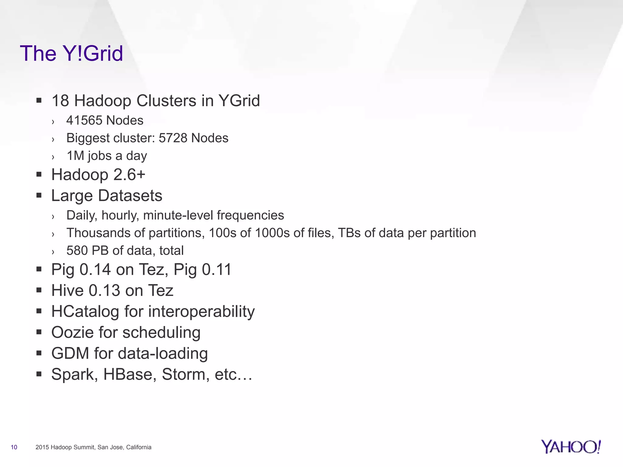 The Y!Grid
10 2015 Hadoop Summit, San Jose, California
 18 Hadoop Clusters in YGrid
› 41565 Nodes
› Biggest cluster: 5728 Nodes
› 1M jobs a day
 Hadoop 2.6+
 Large Datasets
› Daily, hourly, minute-level frequencies
› Thousands of partitions, 100s of 1000s of files, TBs of data per partition
› 580 PB of data, total
 Pig 0.14 on Tez, Pig 0.11
 Hive 0.13 on Tez
 HCatalog for interoperability
 Oozie for scheduling
 GDM for data-loading
 Spark, HBase, Storm, etc…
 