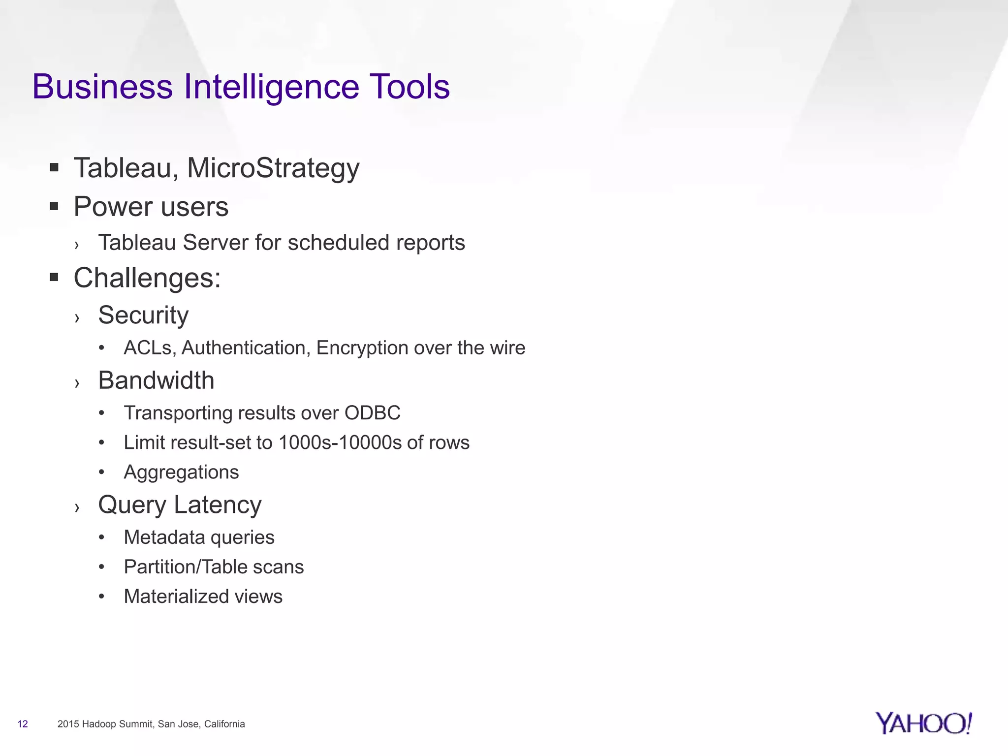 Business Intelligence Tools
12 2015 Hadoop Summit, San Jose, California
 Tableau, MicroStrategy
 Power users
› Tableau Server for scheduled reports
 Challenges:
› Security
• ACLs, Authentication, Encryption over the wire
› Bandwidth
• Transporting results over ODBC
• Limit result-set to 1000s-10000s of rows
• Aggregations
› Query Latency
• Metadata queries
• Partition/Table scans
• Materialized views
 