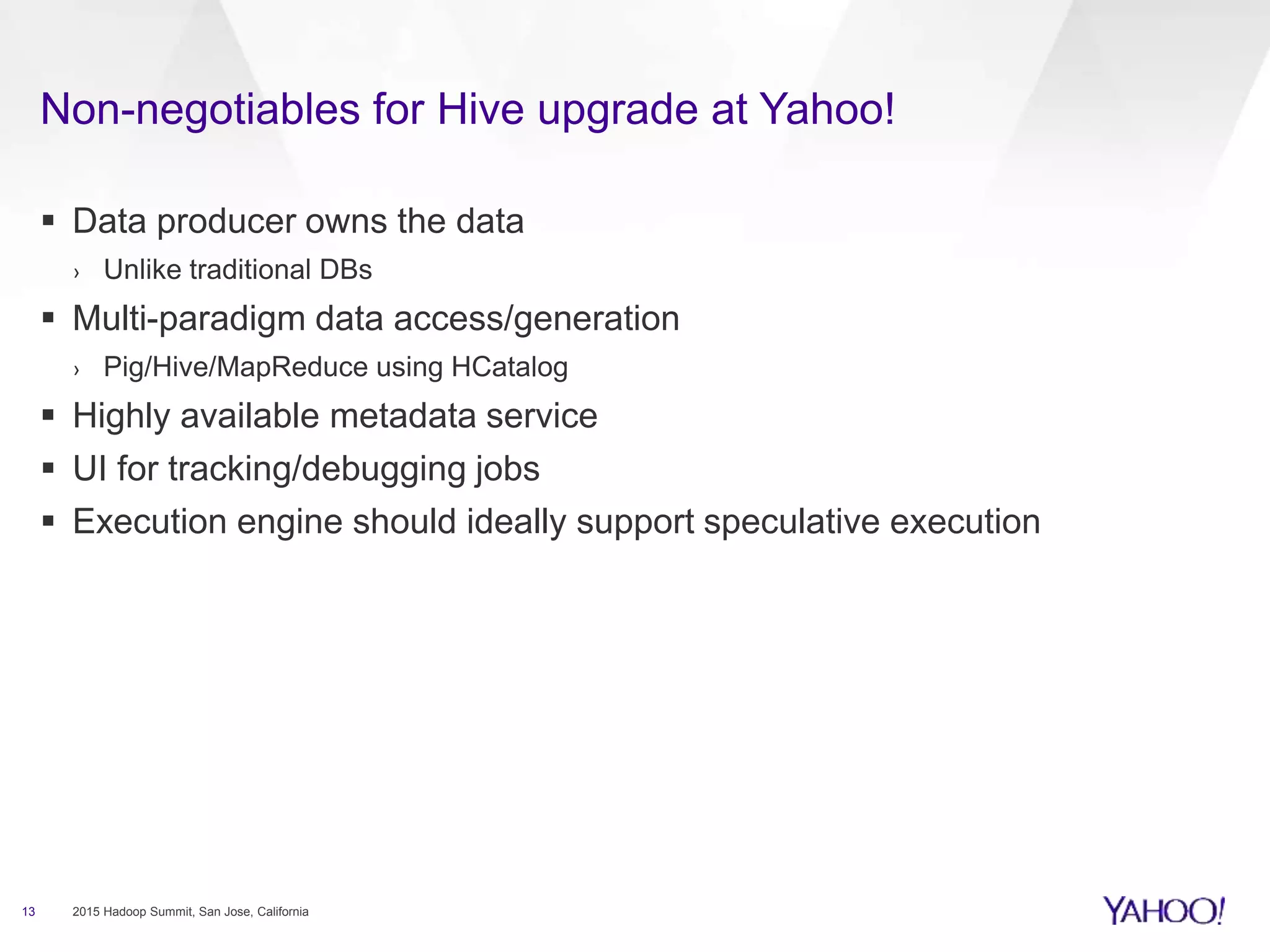  Data producer owns the data
› Unlike traditional DBs
 Multi-paradigm data access/generation
› Pig/Hive/MapReduce using HCatalog
 Highly available metadata service
 UI for tracking/debugging jobs
 Execution engine should ideally support speculative execution
13 2015 Hadoop Summit, San Jose, California
Non-negotiables for Hive upgrade at Yahoo!
 