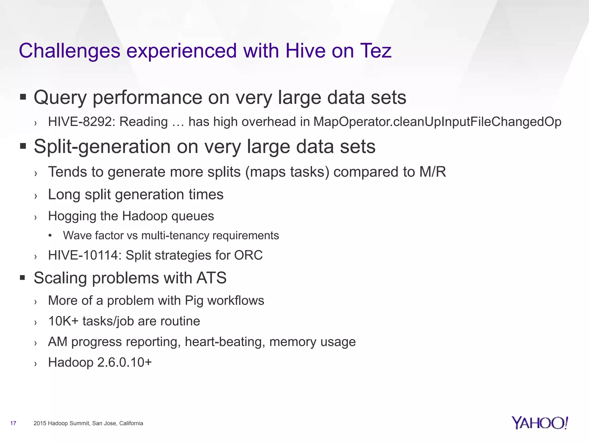  Query performance on very large data sets
› HIVE-8292: Reading … has high overhead in MapOperator.cleanUpInputFileChangedOp
 Split-generation on very large data sets
› Tends to generate more splits (maps tasks) compared to M/R
› Long split generation times
› Hogging the Hadoop queues
• Wave factor vs multi-tenancy requirements
› HIVE-10114: Split strategies for ORC
 Scaling problems with ATS
› More of a problem with Pig workflows
› 10K+ tasks/job are routine
› AM progress reporting, heart-beating, memory usage
› Hadoop 2.6.0.10+
17 2015 Hadoop Summit, San Jose, California
Challenges experienced with Hive on Tez
 