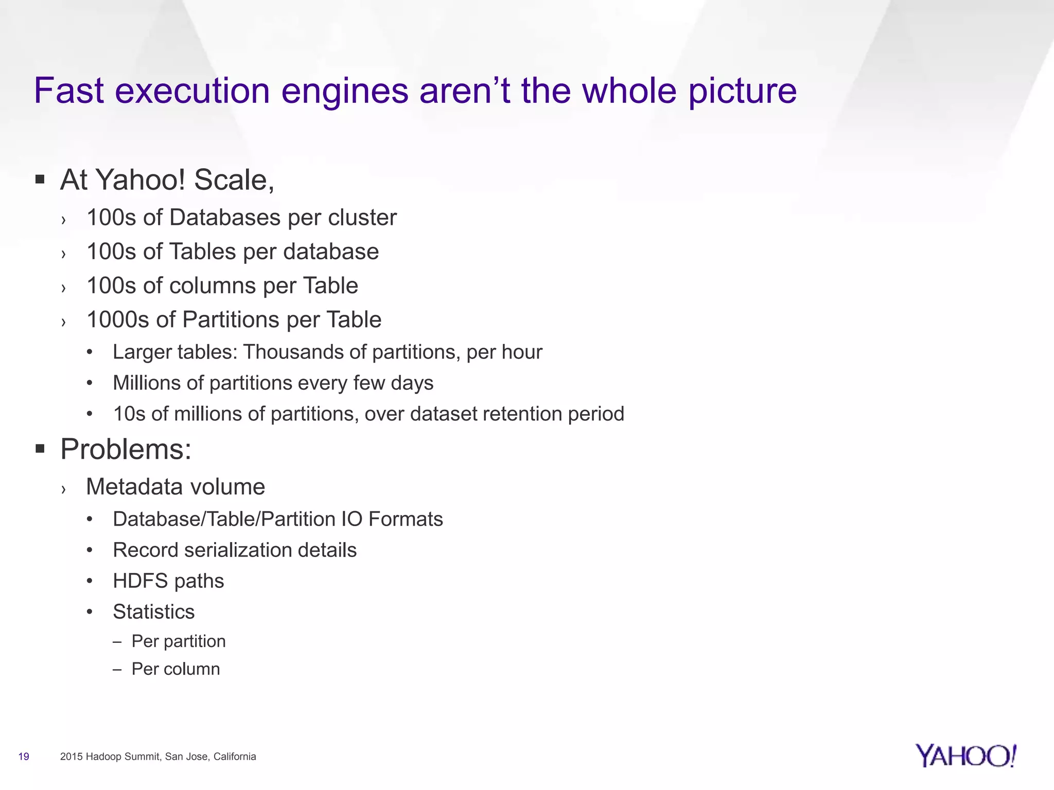  At Yahoo! Scale,
› 100s of Databases per cluster
› 100s of Tables per database
› 100s of columns per Table
› 1000s of Partitions per Table
• Larger tables: Thousands of partitions, per hour
• Millions of partitions every few days
• 10s of millions of partitions, over dataset retention period
 Problems:
› Metadata volume
• Database/Table/Partition IO Formats
• Record serialization details
• HDFS paths
• Statistics
– Per partition
– Per column
19 2015 Hadoop Summit, San Jose, California
Fast execution engines aren’t the whole picture
 