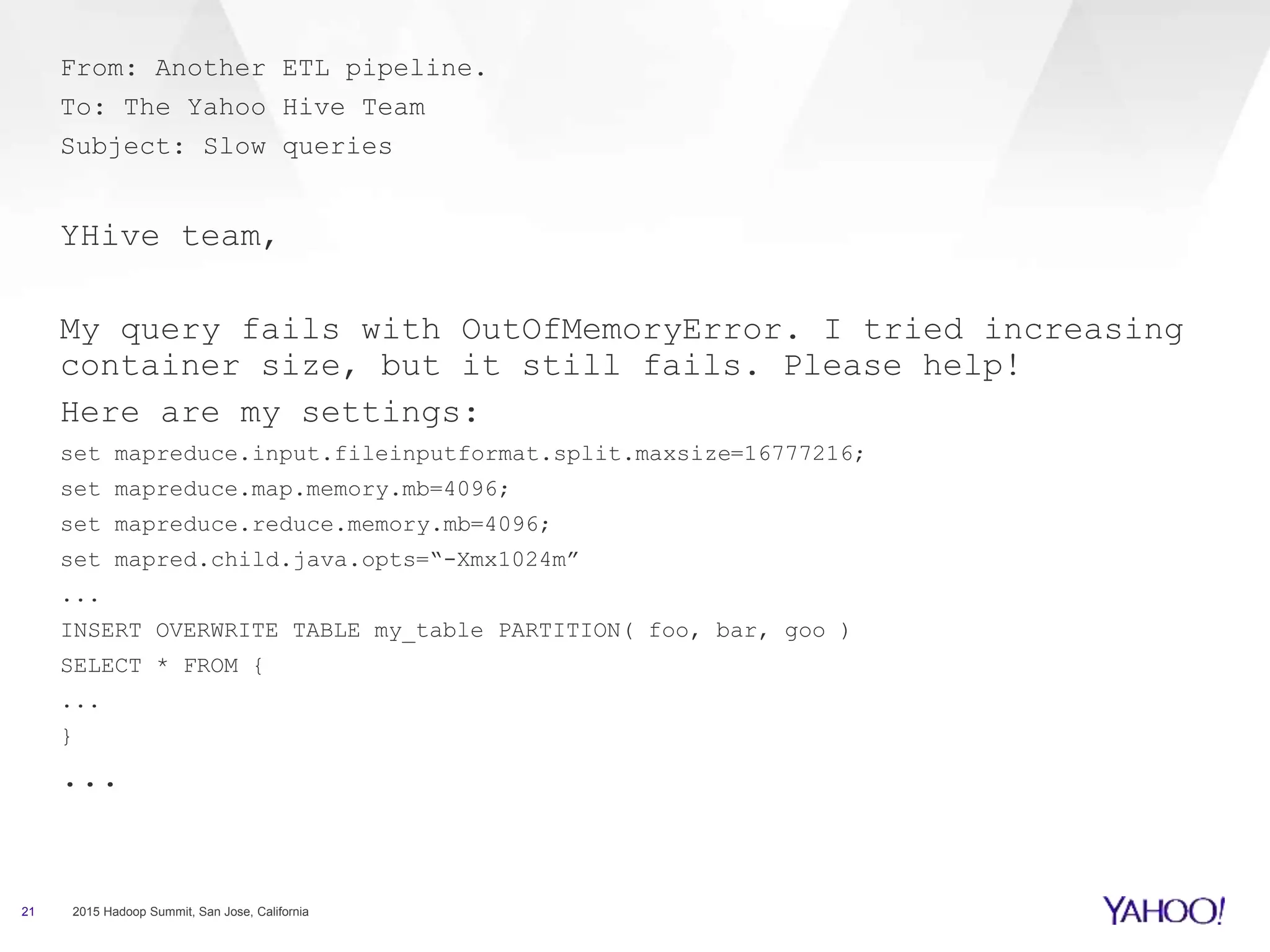 21 2015 Hadoop Summit, San Jose, California
From: Another ETL pipeline.
To: The Yahoo Hive Team
Subject: Slow queries
YHive team,
My query fails with OutOfMemoryError. I tried increasing
container size, but it still fails. Please help!
Here are my settings:
set mapreduce.input.fileinputformat.split.maxsize=16777216;
set mapreduce.map.memory.mb=4096;
set mapreduce.reduce.memory.mb=4096;
set mapred.child.java.opts=“-Xmx1024m”
...
INSERT OVERWRITE TABLE my_table PARTITION( foo, bar, goo )
SELECT * FROM {
...
}
...
 