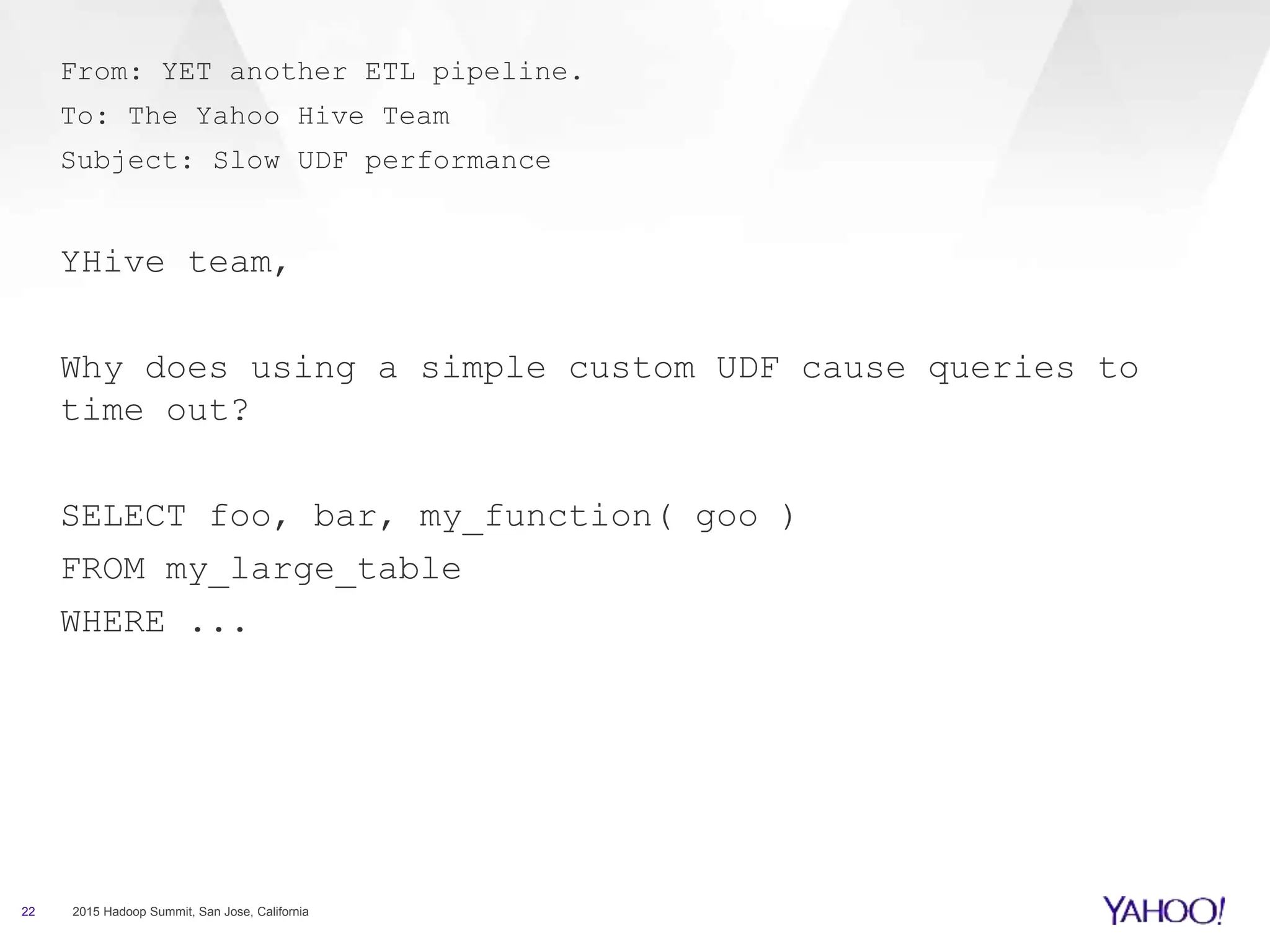 22 2015 Hadoop Summit, San Jose, California
From: YET another ETL pipeline.
To: The Yahoo Hive Team
Subject: Slow UDF performance
YHive team,
Why does using a simple custom UDF cause queries to
time out?
SELECT foo, bar, my_function( goo )
FROM my_large_table
WHERE ...
 