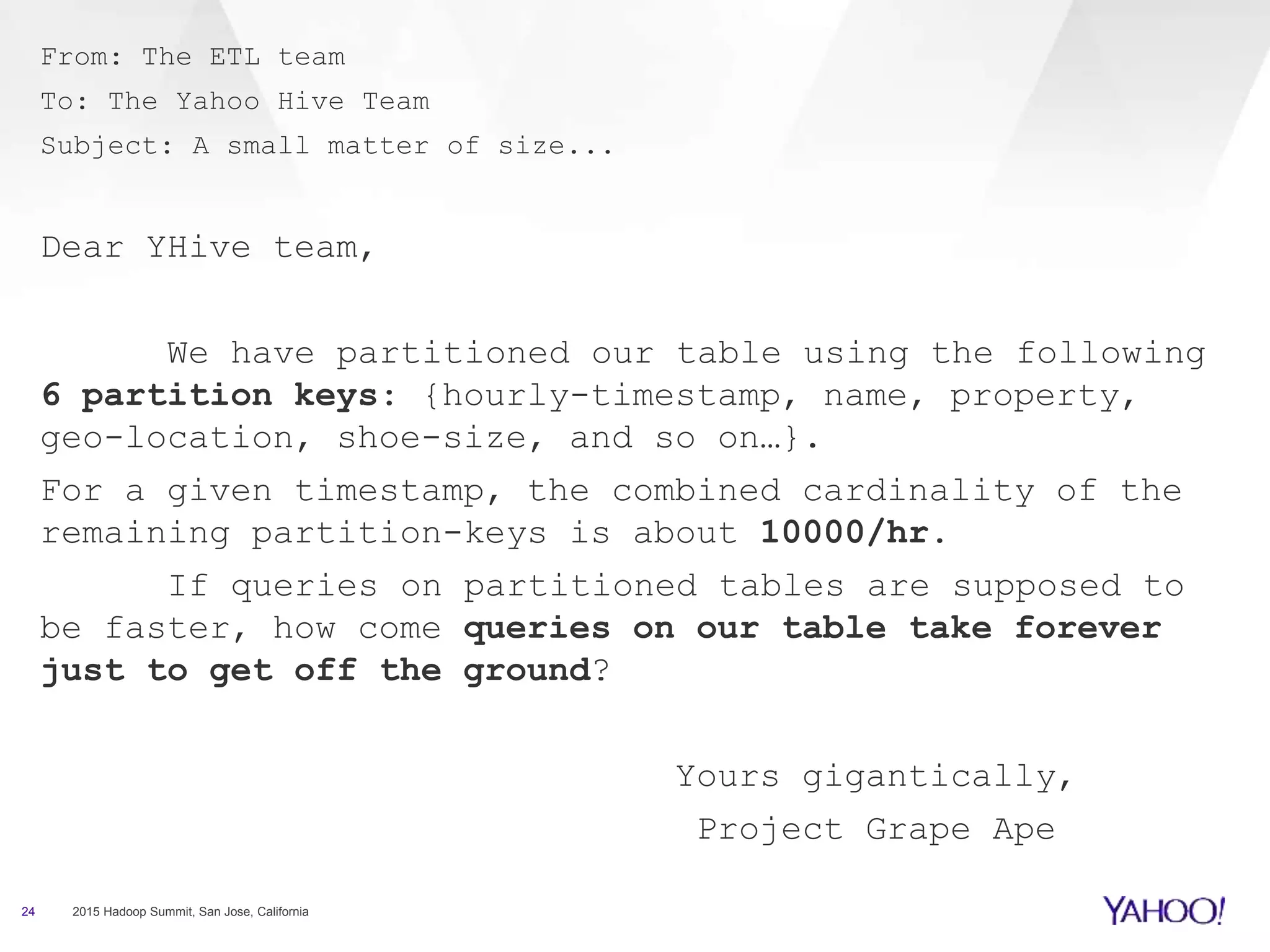 From: The ETL team
To: The Yahoo Hive Team
Subject: A small matter of size...
Dear YHive team,
We have partitioned our table using the following
6 partition keys: {hourly-timestamp, name, property,
geo-location, shoe-size, and so on…}.
For a given timestamp, the combined cardinality of the
remaining partition-keys is about 10000/hr.
If queries on partitioned tables are supposed to
be faster, how come queries on our table take forever
just to get off the ground?
Yours gigantically,
Project Grape Ape
24 2015 Hadoop Summit, San Jose, California
 