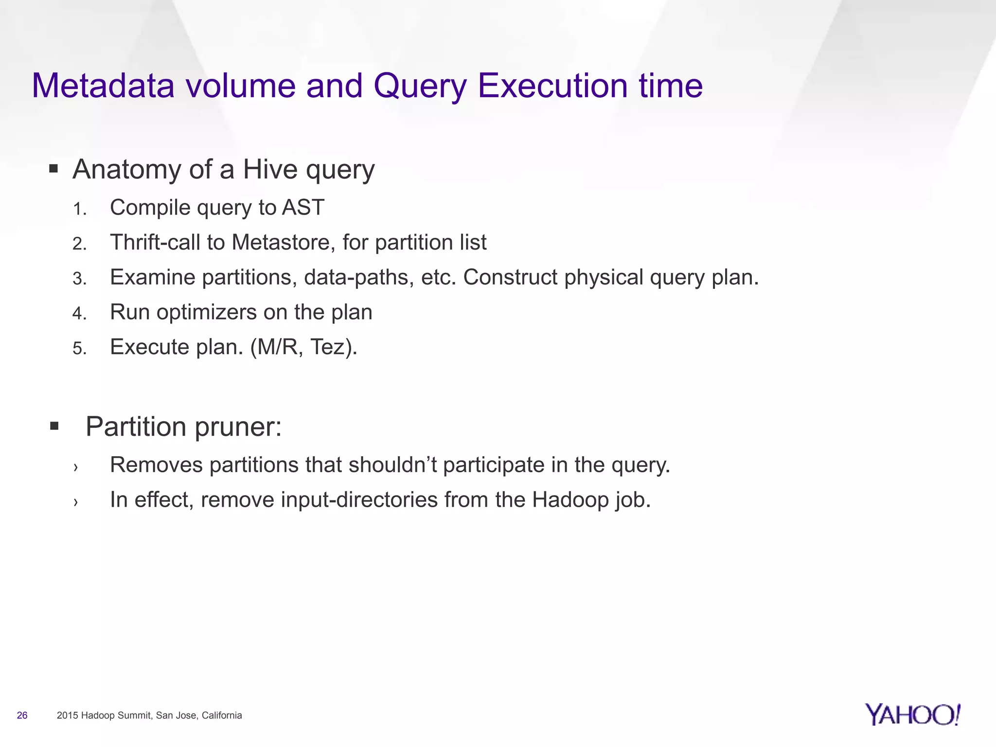 Metadata volume and Query Execution time
26 2015 Hadoop Summit, San Jose, California
 Anatomy of a Hive query
1. Compile query to AST
2. Thrift-call to Metastore, for partition list
3. Examine partitions, data-paths, etc. Construct physical query plan.
4. Run optimizers on the plan
5. Execute plan. (M/R, Tez).
 Partition pruner:
› Removes partitions that shouldn’t participate in the query.
› In effect, remove input-directories from the Hadoop job.
 