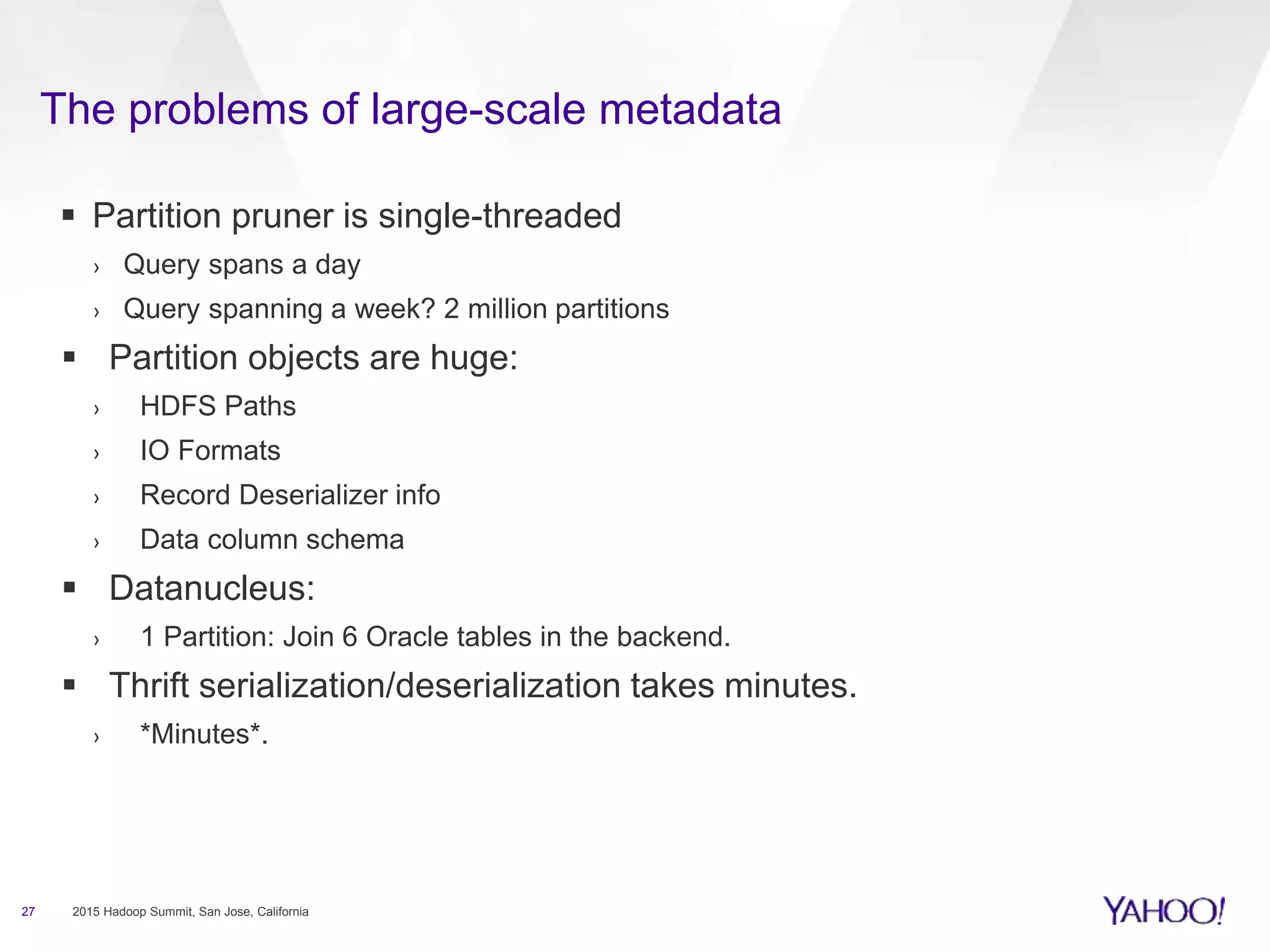 The problems of large-scale metadata
27 2015 Hadoop Summit, San Jose, California
 Partition pruner is single-threaded
› Query spans a day
› Query spanning a week? 2 million partitions
 Partition objects are huge:
› HDFS Paths
› IO Formats
› Record Deserializer info
› Data column schema
 Datanucleus:
› 1 Partition: Join 6 Oracle tables in the backend.
 Thrift serialization/deserialization takes minutes.
› *Minutes*.
 