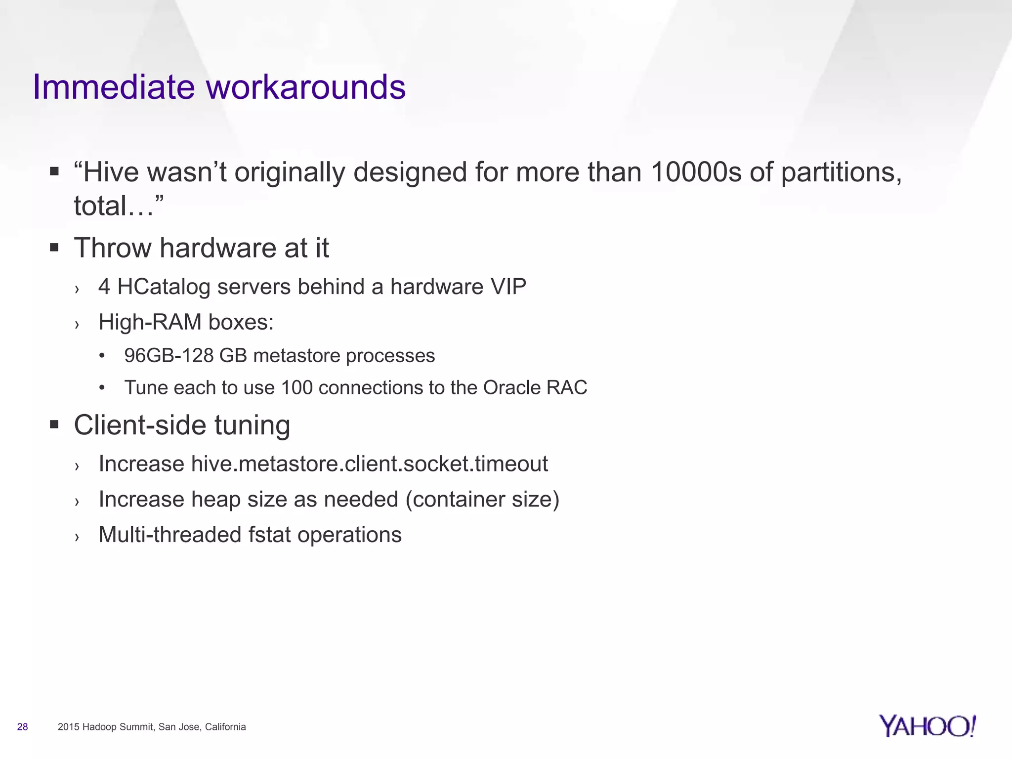 Immediate workarounds
28 2015 Hadoop Summit, San Jose, California
 “Hive wasn’t originally designed for more than 10000s of partitions,
total…”
 Throw hardware at it
› 4 HCatalog servers behind a hardware VIP
› High-RAM boxes:
• 96GB-128 GB metastore processes
• Tune each to use 100 connections to the Oracle RAC
 Client-side tuning
› Increase hive.metastore.client.socket.timeout
› Increase heap size as needed (container size)
› Multi-threaded fstat operations
 