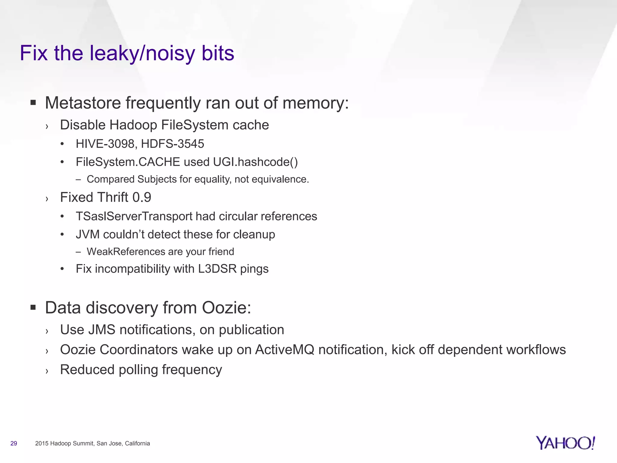 Fix the leaky/noisy bits
29 2015 Hadoop Summit, San Jose, California
 Metastore frequently ran out of memory:
› Disable Hadoop FileSystem cache
• HIVE-3098, HDFS-3545
• FileSystem.CACHE used UGI.hashcode()
– Compared Subjects for equality, not equivalence.
› Fixed Thrift 0.9
• TSaslServerTransport had circular references
• JVM couldn’t detect these for cleanup
– WeakReferences are your friend
• Fix incompatibility with L3DSR pings
 Data discovery from Oozie:
› Use JMS notifications, on publication
› Oozie Coordinators wake up on ActiveMQ notification, kick off dependent workflows
› Reduced polling frequency
 