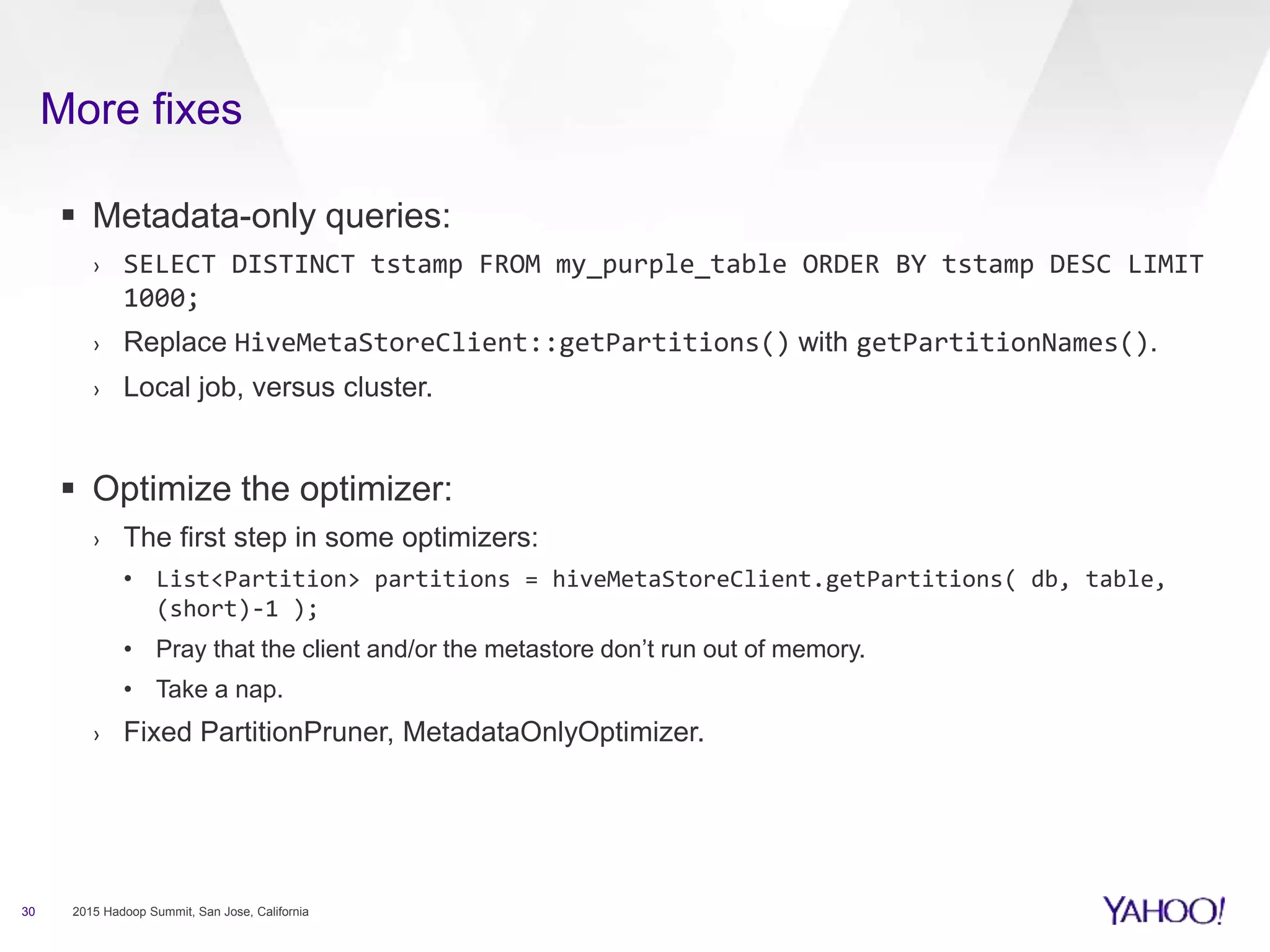 More fixes
30 2015 Hadoop Summit, San Jose, California
 Metadata-only queries:
› SELECT DISTINCT tstamp FROM my_purple_table ORDER BY tstamp DESC LIMIT
1000;
› Replace HiveMetaStoreClient::getPartitions() with getPartitionNames().
› Local job, versus cluster.
 Optimize the optimizer:
› The first step in some optimizers:
• List<Partition> partitions = hiveMetaStoreClient.getPartitions( db, table,
(short)-1 );
• Pray that the client and/or the metastore don’t run out of memory.
• Take a nap.
› Fixed PartitionPruner, MetadataOnlyOptimizer.
 