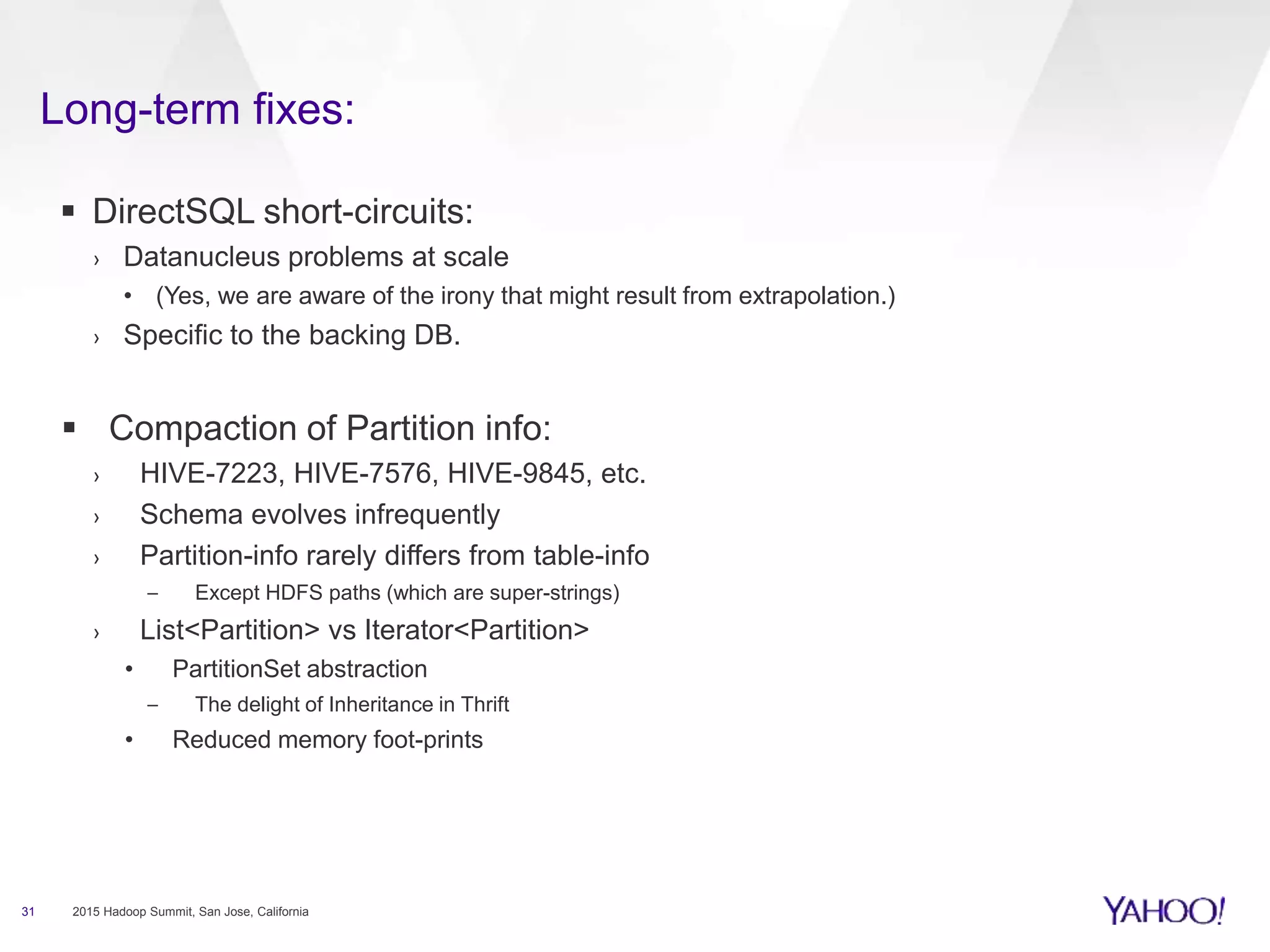Long-term fixes:
31 2015 Hadoop Summit, San Jose, California
 DirectSQL short-circuits:
› Datanucleus problems at scale
• (Yes, we are aware of the irony that might result from extrapolation.)
› Specific to the backing DB.
 Compaction of Partition info:
› HIVE-7223, HIVE-7576, HIVE-9845, etc.
› Schema evolves infrequently
› Partition-info rarely differs from table-info
– Except HDFS paths (which are super-strings)
› List<Partition> vs Iterator<Partition>
• PartitionSet abstraction
– The delight of Inheritance in Thrift
• Reduced memory foot-prints
 