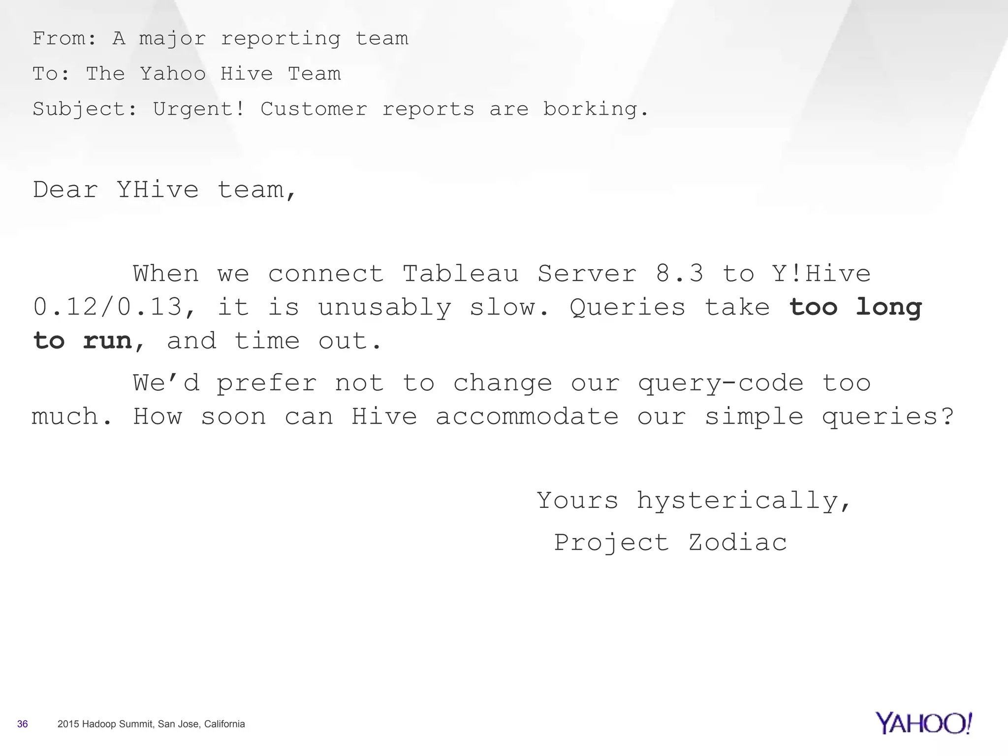 From: A major reporting team
To: The Yahoo Hive Team
Subject: Urgent! Customer reports are borking.
Dear YHive team,
When we connect Tableau Server 8.3 to Y!Hive
0.12/0.13, it is unusably slow. Queries take too long
to run, and time out.
We’d prefer not to change our query-code too
much. How soon can Hive accommodate our simple queries?
Yours hysterically,
Project Zodiac
36 2015 Hadoop Summit, San Jose, California
 