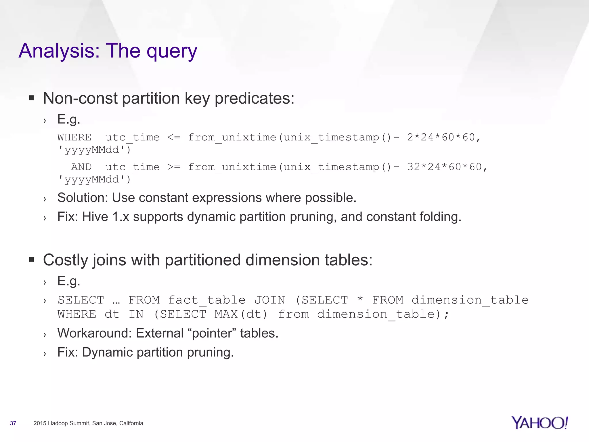 Analysis: The query
37 2015 Hadoop Summit, San Jose, California
 Non-const partition key predicates:
› E.g.
WHERE utc_time <= from_unixtime(unix_timestamp()- 2*24*60*60,
'yyyyMMdd')
AND utc_time >= from_unixtime(unix_timestamp()- 32*24*60*60,
'yyyyMMdd')
› Solution: Use constant expressions where possible.
› Fix: Hive 1.x supports dynamic partition pruning, and constant folding.
 Costly joins with partitioned dimension tables:
› E.g.
› SELECT … FROM fact_table JOIN (SELECT * FROM dimension_table
WHERE dt IN (SELECT MAX(dt) from dimension_table);
› Workaround: External “pointer” tables.
› Fix: Dynamic partition pruning.
 