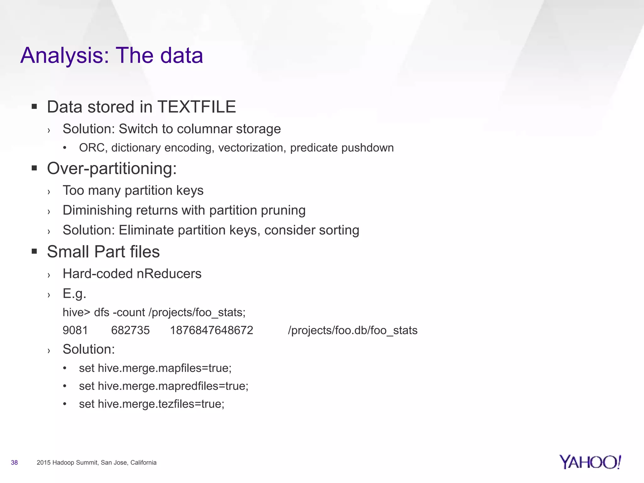 Analysis: The data
38 2015 Hadoop Summit, San Jose, California
 Data stored in TEXTFILE
› Solution: Switch to columnar storage
• ORC, dictionary encoding, vectorization, predicate pushdown
 Over-partitioning:
› Too many partition keys
› Diminishing returns with partition pruning
› Solution: Eliminate partition keys, consider sorting
 Small Part files
› Hard-coded nReducers
› E.g.
hive> dfs -count /projects/foo_stats;
9081 682735 1876847648672 /projects/foo.db/foo_stats
› Solution:
• set hive.merge.mapfiles=true;
• set hive.merge.mapredfiles=true;
• set hive.merge.tezfiles=true;
 