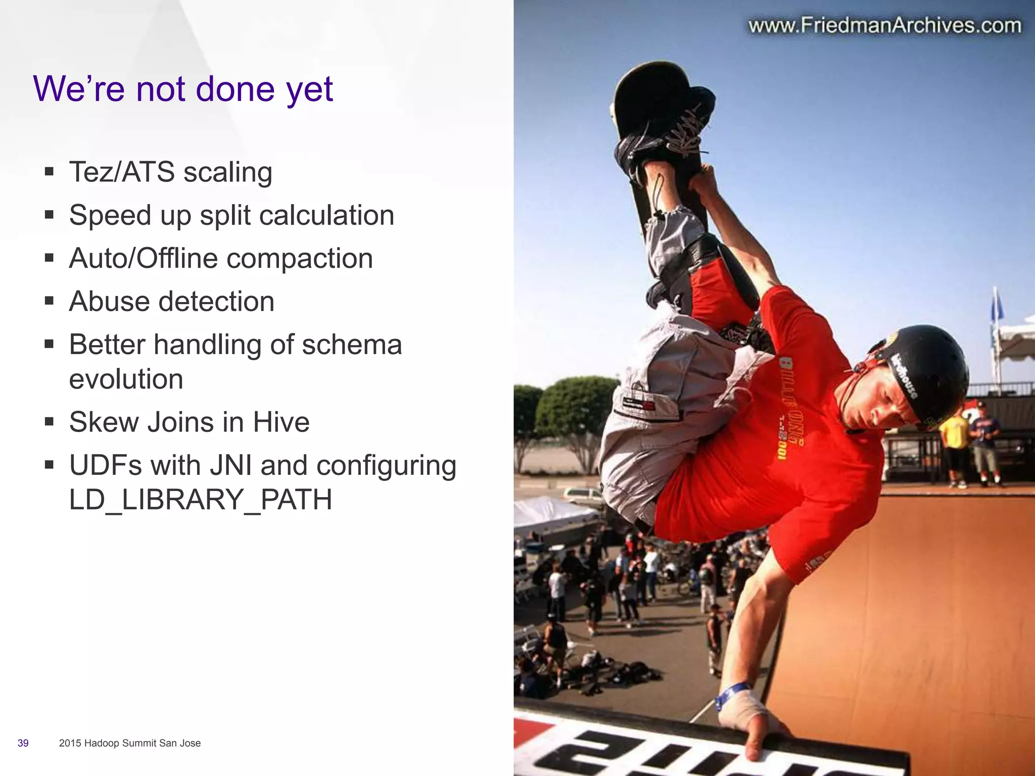 We’re not done yet
39 2015 Hadoop Summit San Jose
 Tez/ATS scaling
 Speed up split calculation
 Auto/Offline compaction
 Abuse detection
 Better handling of schema
evolution
 Skew Joins in Hive
 UDFs with JNI and configuring
LD_LIBRARY_PATH
 