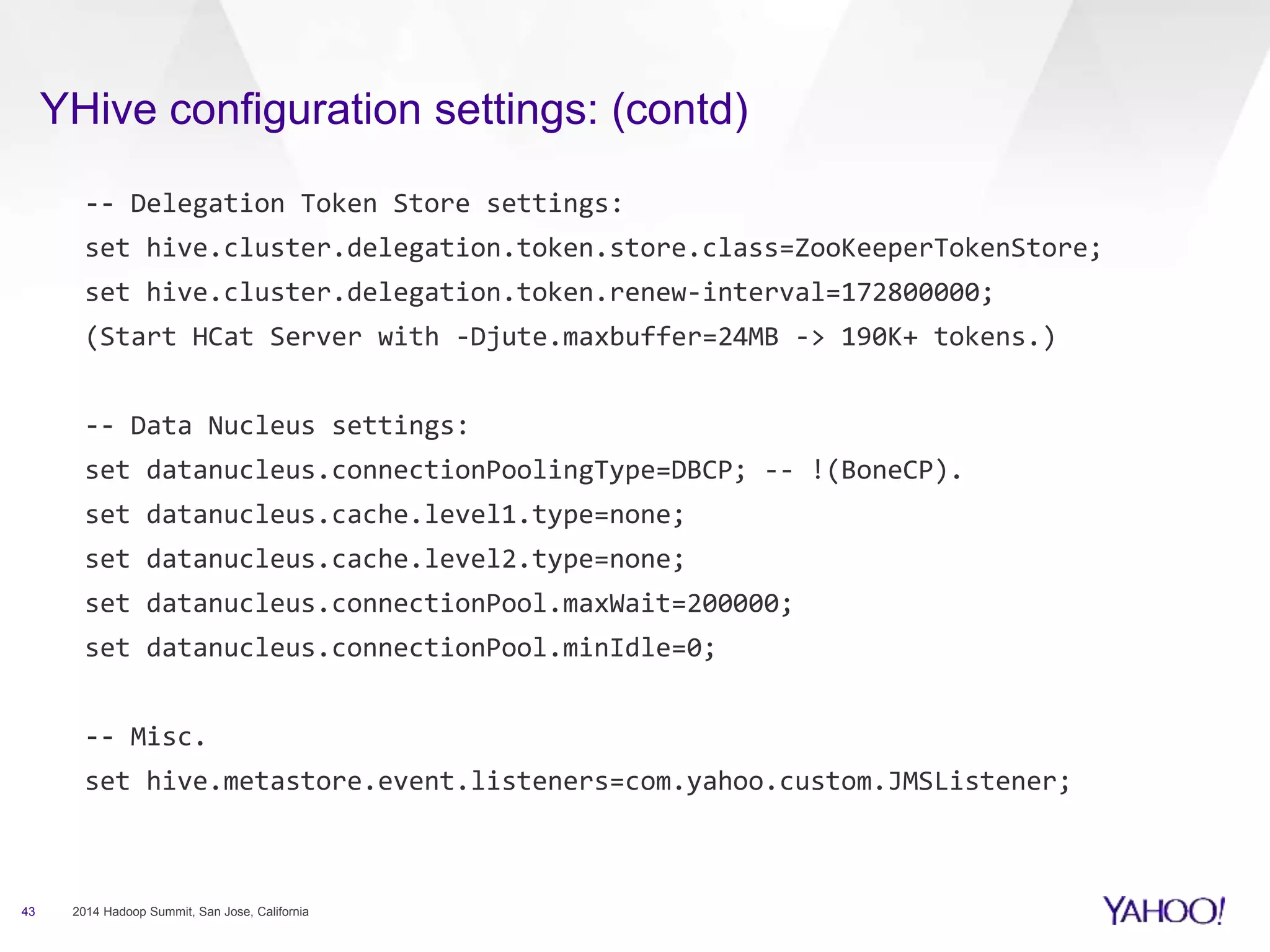 YHive configuration settings: (contd)
43 2014 Hadoop Summit, San Jose, California
-- Delegation Token Store settings:
set hive.cluster.delegation.token.store.class=ZooKeeperTokenStore;
set hive.cluster.delegation.token.renew-interval=172800000;
(Start HCat Server with -Djute.maxbuffer=24MB -> 190K+ tokens.)
-- Data Nucleus settings:
set datanucleus.connectionPoolingType=DBCP; -- !(BoneCP).
set datanucleus.cache.level1.type=none;
set datanucleus.cache.level2.type=none;
set datanucleus.connectionPool.maxWait=200000;
set datanucleus.connectionPool.minIdle=0;
-- Misc.
set hive.metastore.event.listeners=com.yahoo.custom.JMSListener;
 