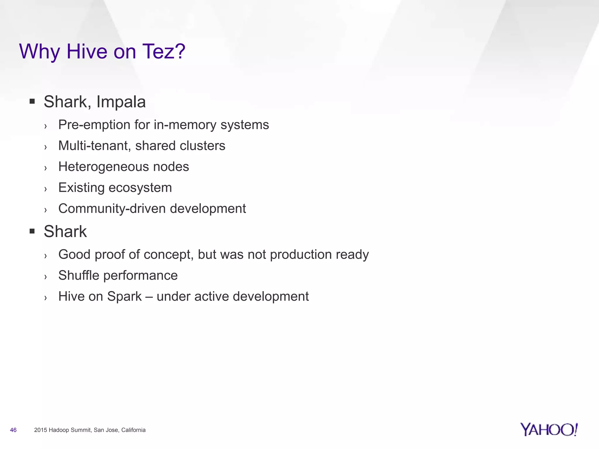 Why Hive on Tez?
46 2015 Hadoop Summit, San Jose, California
 Shark, Impala
› Pre-emption for in-memory systems
› Multi-tenant, shared clusters
› Heterogeneous nodes
› Existing ecosystem
› Community-driven development
 Shark
› Good proof of concept, but was not production ready
› Shuffle performance
› Hive on Spark – under active development
 