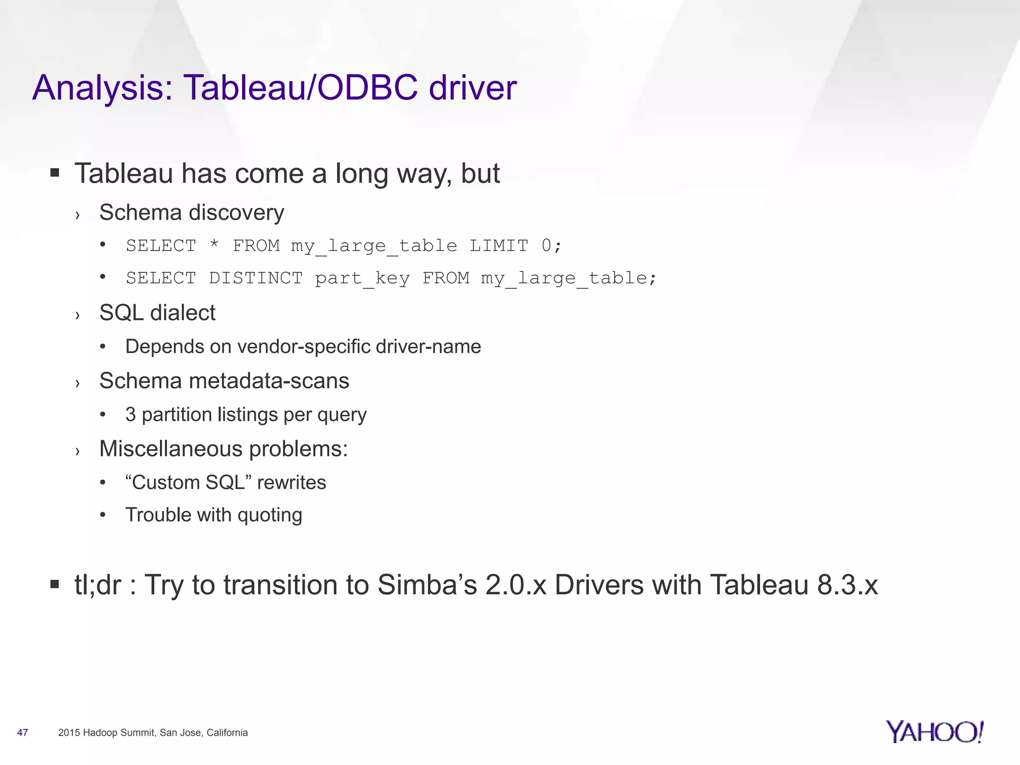 Analysis: Tableau/ODBC driver
47 2015 Hadoop Summit, San Jose, California
 Tableau has come a long way, but
› Schema discovery
• SELECT * FROM my_large_table LIMIT 0;
• SELECT DISTINCT part_key FROM my_large_table;
› SQL dialect
• Depends on vendor-specific driver-name
› Schema metadata-scans
• 3 partition listings per query
› Miscellaneous problems:
• “Custom SQL” rewrites
• Trouble with quoting
 tl;dr : Try to transition to Simba’s 2.0.x Drivers with Tableau 8.3.x
 