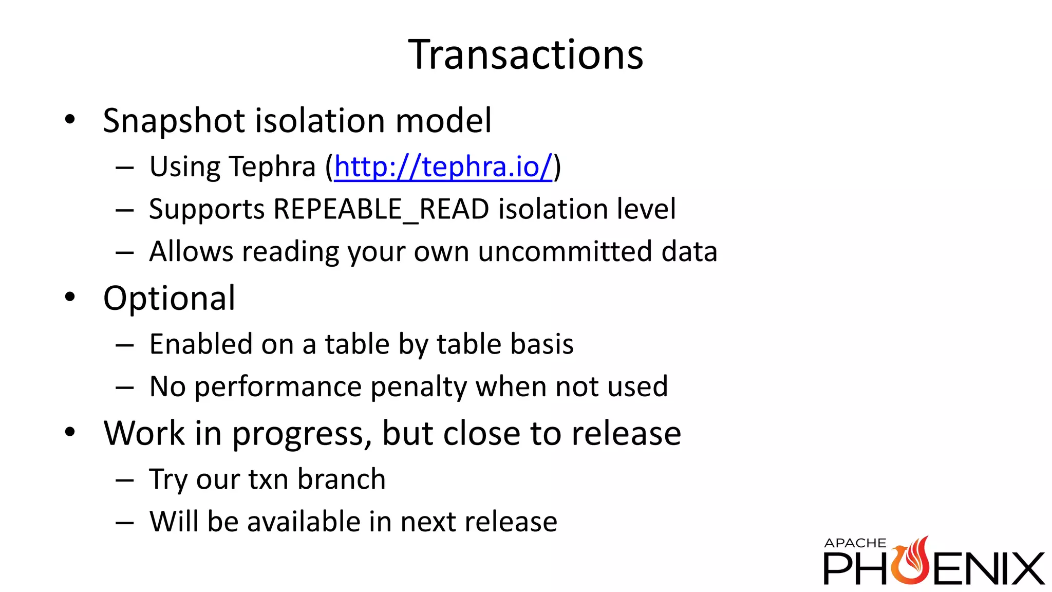 Transactions • Snapshot isolation model – Using Tephra (http://tephra.io/) – Supports REPEABLE_READ isolation level – Allows reading your own uncommitted data • Optional – Enabled on a table by table basis – No performance penalty when not used • Work in progress, but close to release – Try our txn branch – Will be available in next release 