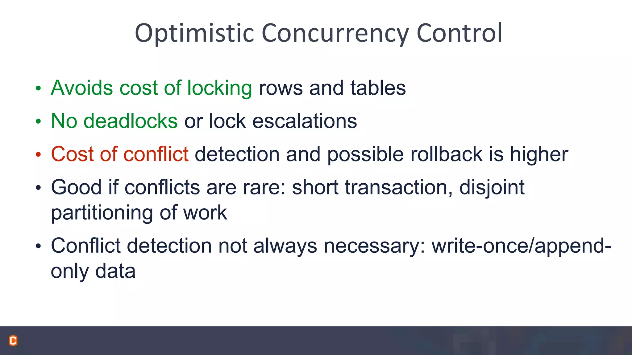 Optimistic Concurrency Control • Avoids cost of locking rows and tables • No deadlocks or lock escalations • Cost of conflict detection and possible rollback is higher • Good if conflicts are rare: short transaction, disjoint partitioning of work • Conflict detection not always necessary: write-once/append- only data 
