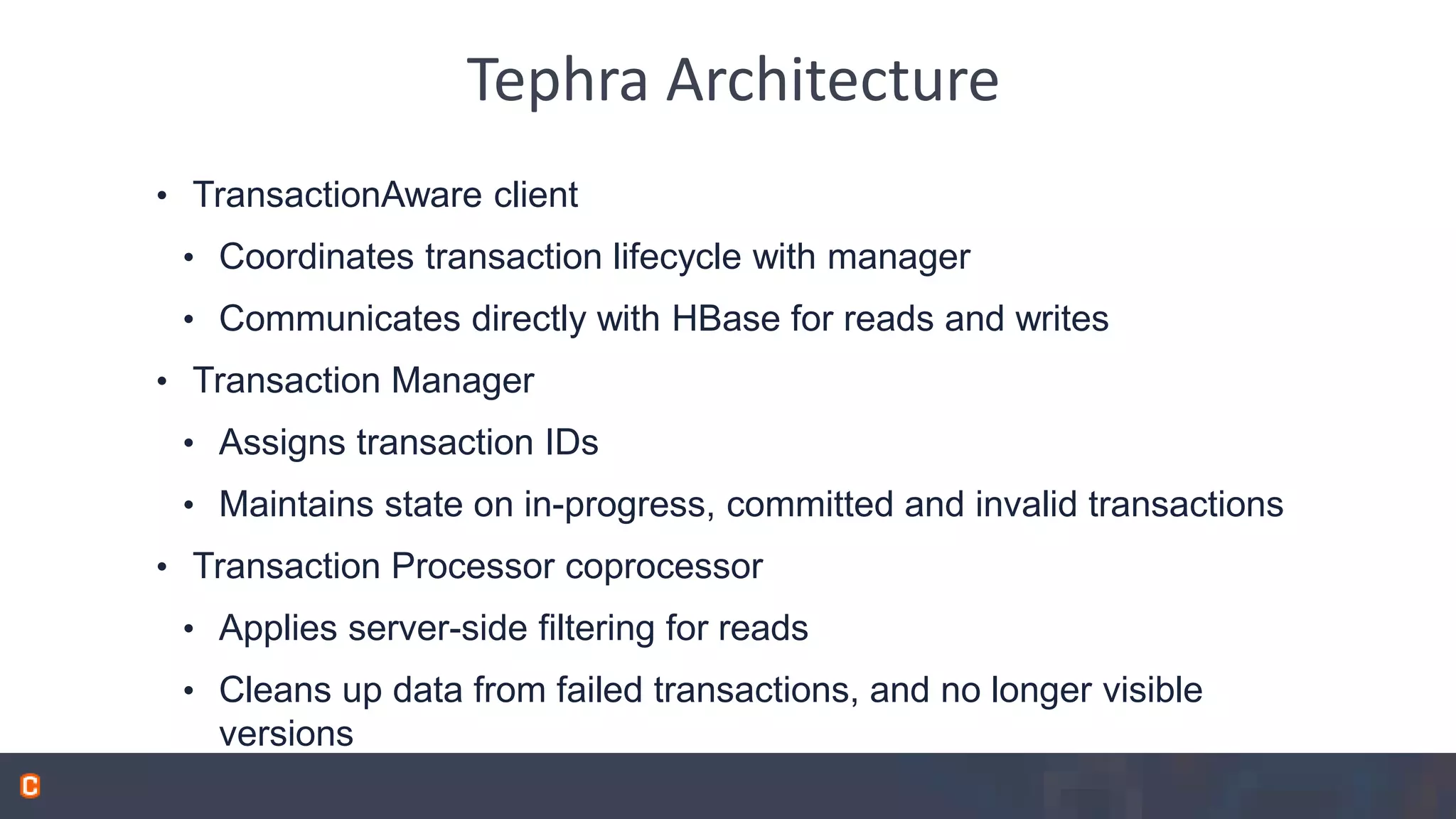 Tephra Architecture • TransactionAware client • Coordinates transaction lifecycle with manager • Communicates directly with HBase for reads and writes • Transaction Manager • Assigns transaction IDs • Maintains state on in-progress, committed and invalid transactions • Transaction Processor coprocessor • Applies server-side filtering for reads • Cleans up data from failed transactions, and no longer visible versions 