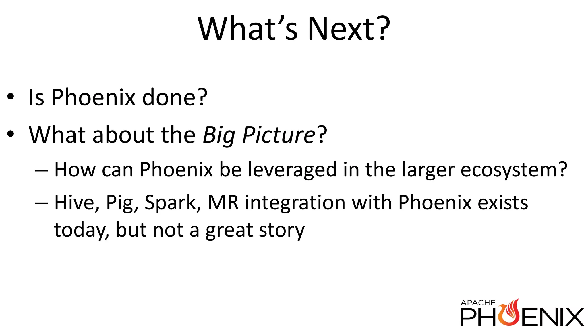 What’s Next? • Is Phoenix done? • What about the Big Picture? – How can Phoenix be leveraged in the larger ecosystem? – Hive, Pig, Spark, MR integration with Phoenix exists today, but not a great story 