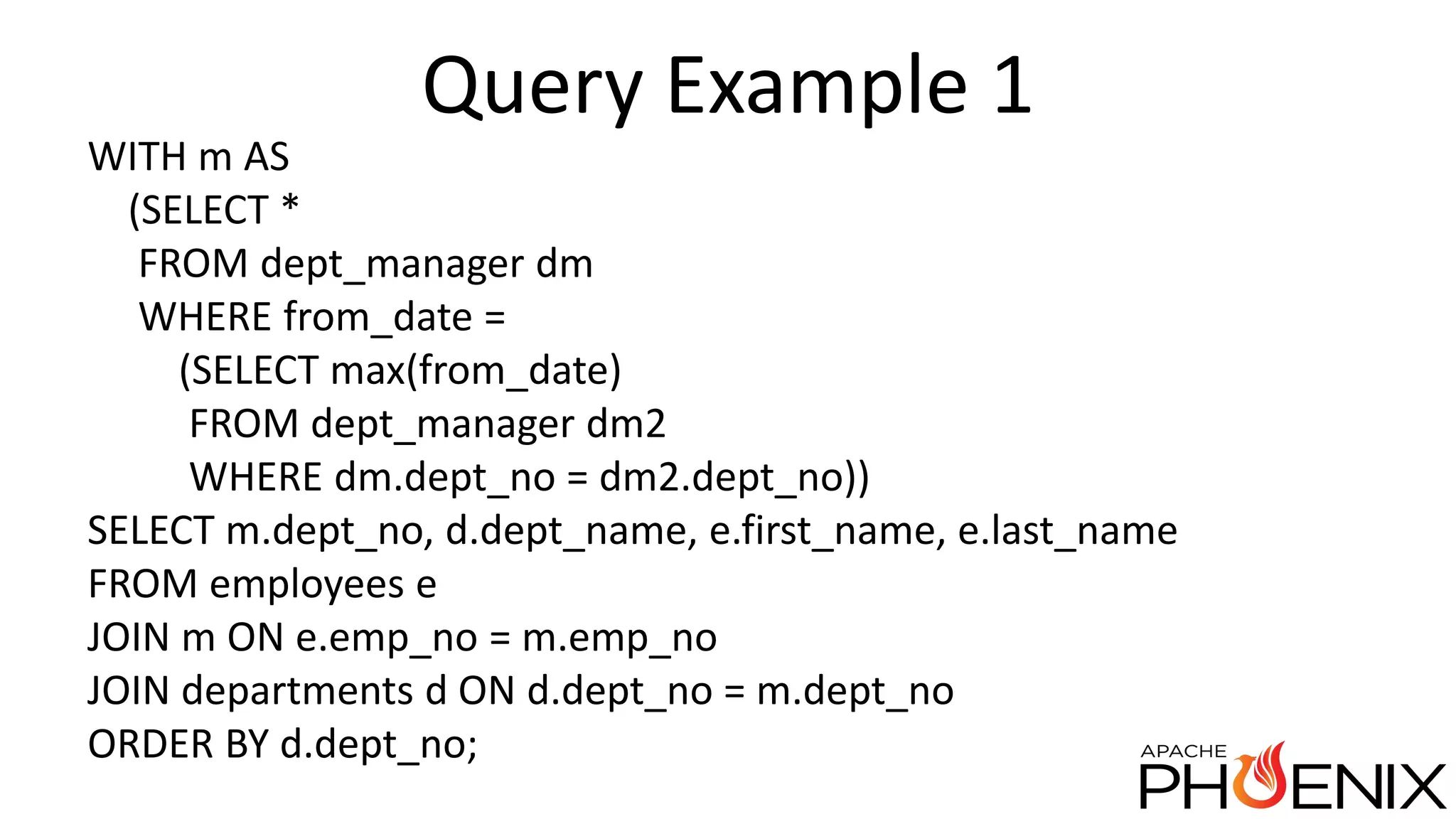 Query Example 1 WITH m AS (SELECT * FROM dept_manager dm WHERE from_date = (SELECT max(from_date) FROM dept_manager dm2 WHERE dm.dept_no = dm2.dept_no)) SELECT m.dept_no, d.dept_name, e.first_name, e.last_name FROM employees e JOIN m ON e.emp_no = m.emp_no JOIN departments d ON d.dept_no = m.dept_no ORDER BY d.dept_no; 