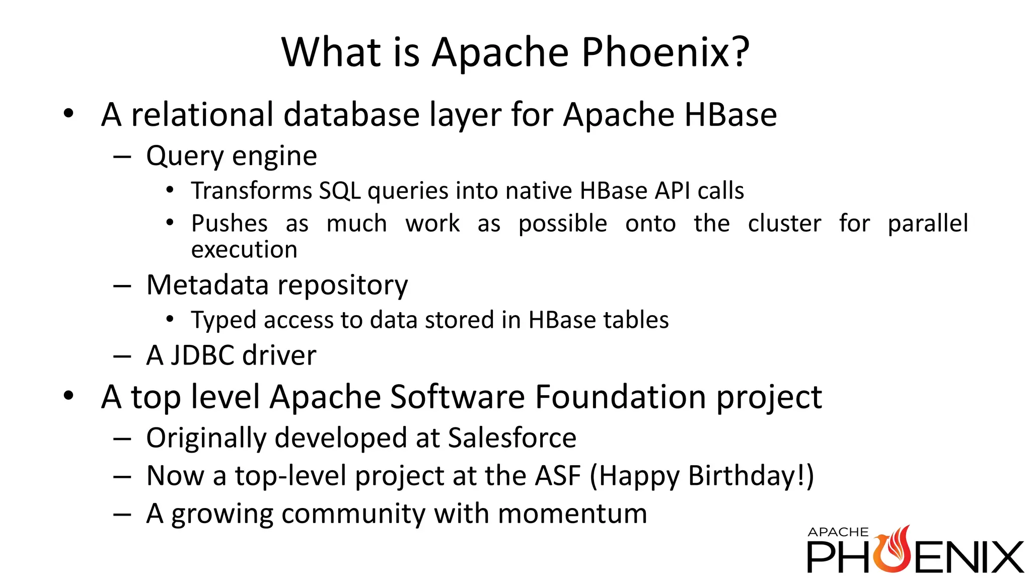 What is Apache Phoenix? • A relational database layer for Apache HBase – Query engine • Transforms SQL queries into native HBase API calls • Pushes as much work as possible onto the cluster for parallel execution – Metadata repository • Typed access to data stored in HBase tables – A JDBC driver • A top level Apache Software Foundation project – Originally developed at Salesforce – Now a top-level project at the ASF (Happy Birthday!) – A growing community with momentum 
