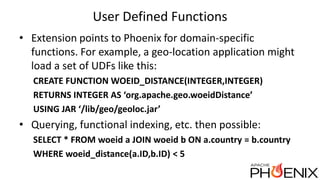 User Defined Functions
• Extension points to Phoenix for domain-specific
functions. For example, a geo-location application might
load a set of UDFs like this:
CREATE FUNCTION WOEID_DISTANCE(INTEGER,INTEGER)
RETURNS INTEGER AS ‘org.apache.geo.woeidDistance’
USING JAR ‘/lib/geo/geoloc.jar’
• Querying, functional indexing, etc. then possible:
SELECT * FROM woeid a JOIN woeid b ON a.country = b.country
WHERE woeid_distance(a.ID,b.ID) < 5
 