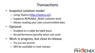 Transactions
• Snapshot isolation model
– Using Tephra (http://tephra.io/)
– Supports REPEABLE_READ isolation level
– Allows reading your own uncommitted data
• Optional
– Enabled on a table by table basis
– No performance penalty when not used
• Work in progress, but close to release
– Try our txn branch
– Will be available in next release
 