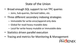 State of the Union
• Broad enough SQL support to run TPC queries
– Joins, Sub-queries, Derived tables, etc.
• Three different secondary indexing strategies
– Immutable for write-once/append only data
– Global for read-heavy mutable data
– Local for write-heavy mutable or immutable data
• Statistics driven parallel execution
• Tracing and metrics for Monitoring & Management
 