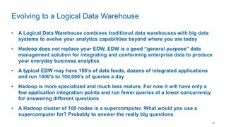 10
• A Logical Data Warehouse combines traditional data warehouses with big data
systems to evolve your analytics capabilities beyond where you are today
• Hadoop does not replace your EDW. EDW is a good “general purpose” data
management solution for integrating and conforming enterprise data to produce
your everyday business analytics
• A typical EDW may have 100’s of data feeds, dozens of integrated applications
and run 1000’s to 100,000’s of queries a day
• Hadoop is more specialized and much less mature. For now it will have only a
few application integration points and run fewer queries at a lower concurrency
for answering different questions
• A Hadoop cluster of 100 nodes is a supercomputer. What would you use a
supercomputer for? Probably to answer the really big questions
Evolving to a Logical Data Warehouse
 