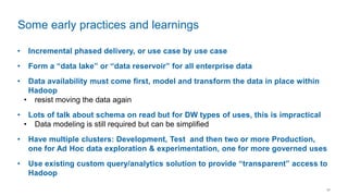 11
• Incremental phased delivery, or use case by use case
• Form a “data lake” or “data reservoir” for all enterprise data
• Data availability must come first, model and transform the data in place within
Hadoop
• resist moving the data again
• Lots of talk about schema on read but for DW types of uses, this is impractical
• Data modeling is still required but can be simplified
• Have multiple clusters: Development, Test and then two or more Production,
one for Ad Hoc data exploration & experimentation, one for more governed uses
• Use existing custom query/analytics solution to provide “transparent” access to
Hadoop
Some early practices and learnings
 