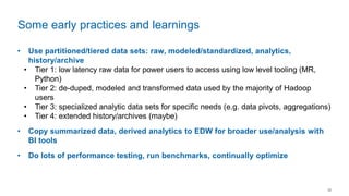 12
• Use partitioned/tiered data sets: raw, modeled/standardized, analytics,
history/archive
• Tier 1: low latency raw data for power users to access using low level tooling (MR,
Python)
• Tier 2: de-duped, modeled and transformed data used by the majority of Hadoop
users
• Tier 3: specialized analytic data sets for specific needs (e.g. data pivots, aggregations)
• Tier 4: extended history/archives (maybe)
• Copy summarized data, derived analytics to EDW for broader use/analysis with
BI tools
• Do lots of performance testing, run benchmarks, continually optimize
Some early practices and learnings
 