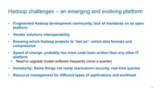 14
• Fragmented Hadoop development community, lack of standards on an open
platform
• Vendor solutions interoperability
• Knowing which Hadoop projects to “bet on”, which data formats and
compression
• Speed of change: probably has more code been written than any other IT
platform
• Need to upgrade cluster software frequently (once a quarter)
• Immaturity: Some things not ready row/column security, real-time queries
• Resource management for different types of applications and workload
Hadoop challenges – an emerging and evolving platform
 