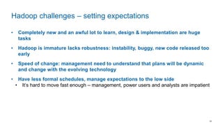 16
• Completely new and an awful lot to learn, design & implementation are huge
tasks
• Hadoop is immature lacks robustness: instability, buggy, new code released too
early
• Speed of change: management need to understand that plans will be dynamic
and change with the evolving technology
• Have less formal schedules, manage expectations to the low side
• It’s hard to move fast enough – management, power users and analysts are impatient
Hadoop challenges – setting expectations
 