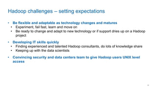 17
• Be flexible and adaptable as technology changes and matures
• Experiment, fail fast, learn and move on
• Be ready to change and adapt to new technology or if support dries up on a Hadoop
project
• Developing IT skills quickly
• Finding experienced and talented Hadoop consultants, do lots of knowledge share
• Keeping up with the data scientists
• Convincing security and data centers team to give Hadoop users UNIX level
access
Hadoop challenges – setting expectations
 