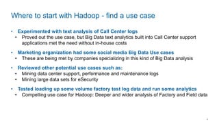 4
• Experimented with text analysis of Call Center logs
• Proved out the use case, but Big Data text analytics built into Call Center support
applications met the need without in-house costs
• Marketing organization had some social media Big Data Use cases
• These are being met by companies specializing in this kind of Big Data analysis
• Reviewed other potential use cases such as:
• Mining data center support, performance and maintenance logs
• Mining large data sets for eSecurity
• Tested loading up some volume factory test log data and run some analytics
• Compelling use case for Hadoop: Deeper and wider analysis of Factory and Field data
Where to start with Hadoop - find a use case
 