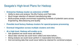 6
• Enterprise Hadoop cluster as extension of EDW
• Ability to store and analyze 10x-20x Factory and Field data
• Much longer retention of relevant manufacturing data
• Multi-purpose analytic environment supporting hundreds of potential users across
Engineering, Manufacturing and Quality
• Possible local factory Hadoop clusters for special-purpose processing
• Eventual integration across multiple clusters and sites
• At a high level, Hadoop will enable us to
• Ask questions we could never ask before...
• About data volumes we could never collect and store before…
• Doing analysis we could never perform in reasonable time before...
• And connecting data that could never before be retained for combined analysis
Seagate’s High-level Plans for Hadoop
 