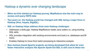 7
• When we first started our Hadoop journey, MapReduce was the main way to
access and query HDFS data
• Two years on, the Hadoop world has changed with SQL being a major force in
Hadoop (Hive, Impala, BigSQL)
• SQL on Hadoop helps address three main Hadoop challenges:
• Addresses a skills gap: Hadoop MapReduce needs Java coders vs. using existing
SQL skills
• SQL provides integration with existing environments and tools (i.e. databases and BI
tools)
• Enables Hadoop to move from batch processing to interactive analysis
• New memory based Apache projects are being developed that allow for even
faster interactive analysis like Apache Spark but SQL is still core to these too
Hadoop a dynamic ever changing landscape
 