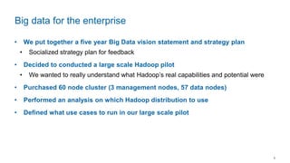 8
• We put together a five year Big Data vision statement and strategy plan
• Socialized strategy plan for feedback
• Decided to conducted a large scale Hadoop pilot
• We wanted to really understand what Hadoop’s real capabilities and potential were
• Purchased 60 node cluster (3 management nodes, 57 data nodes)
• Performed an analysis on which Hadoop distribution to use
• Defined what use cases to run in our large scale pilot
Big data for the enterprise
 