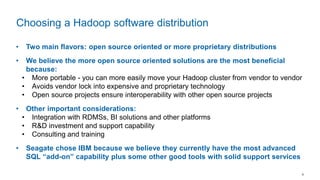 9
• Two main flavors: open source oriented or more proprietary distributions
• We believe the more open source oriented solutions are the most beneficial
because:
• More portable - you can more easily move your Hadoop cluster from vendor to vendor
• Avoids vendor lock into expensive and proprietary technology
• Open source projects ensure interoperability with other open source projects
• Other important considerations:
• Integration with RDMSs, BI solutions and other platforms
• R&D investment and support capability
• Consulting and training
• Seagate chose IBM because we believe they currently have the most advanced
SQL “add-on” capability plus some other good tools with solid support services
Choosing a Hadoop software distribution
 