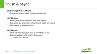Page12 © Hortonworks Inc. 2011 – 2015. All Rights Reserved
hflush & hsync
• Java flush (or C/C++ fflush)
– Forces any buffered output bytes to be written out.
• HDFS hflush
– Flush data to all the datanodes in the write pipeline
– Guarantees the data written before hflush is visible for reading
– Data may be in datanode memory
• HDFS hsync
– Hfush with local file system sync to commit data to disk.
– Option to update the file length in Namenode
– Useful with snapshots
 