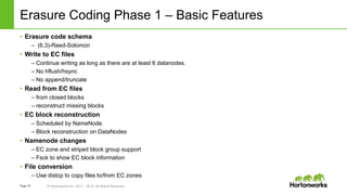 Page19 © Hortonworks Inc. 2011 – 2015. All Rights Reserved
Erasure Coding Phase 1 – Basic Features
• Erasure code schema
– (6,3)-Reed-Solomon
• Write to EC files
– Continue writing as long as there are at least 6 datanodes.
– No hflush/hsync
– No append/truncate
• Read from EC files
– from closed blocks
– reconstruct missing blocks
• EC block reconstruction
– Scheduled by NameNode
– Block reconstruction on DataNodes
• Namenode changes
– EC zone and striped block group support
– Fsck to show EC block information
• File conversion
– Use distcp to copy files to/from EC zones
 