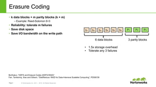 Page4 © Hortonworks Inc. 2011 – 2015. All Rights Reserved
Erasure Coding
• k data blocks + m parity blocks (k + m)
– Example: Reed-Solomon 6+3
• Reliability: tolerate m failures
• Save disk space
• Save I/O bandwidth on the write path
b3b1 b2 P1b6b4 b5 P2 P3
6 data blocks 3 parity blocks
• 1.5x storage overhead
• Tolerate any 3 failures
Borthakur, “HDFS and Erasure Codes (HDFS-RAID)”
Fan, Tantisiriroj, Xiao and Gibson, “DiskReduce: RAID for Data-Intensive Scalable Computing”, PDSW’09
 
