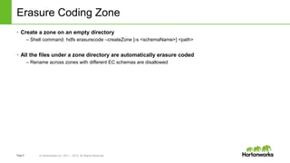 Page9 © Hortonworks Inc. 2011 – 2015. All Rights Reserved
Erasure Coding Zone
• Create a zone on an empty directory
– Shell command: hdfs erasurecode –createZone [-s <schemaName>] <path>
• All the files under a zone directory are automatically erasure coded
– Rename across zones with different EC schemas are disallowed
 