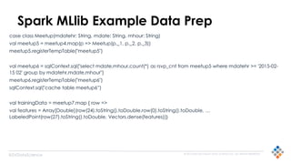 © 2015 SILICON VALLEY DATA SCIENCE LLC. ALL RIGHTS RESERVED.
@SVDataScience
Spark MLlib Example Data Prep
case class Meetup(mdatehr: String, mdate: String, mhour: String)
val meetup5 = meetup4.map(p => Meetup(p._1, p._2, p._3))
meetup5.registerTempTable("meetup5")
val meetup6 = sqlContext.sql("select mdate,mhour,count(*) as rsvp_cnt from meetup5 where mdatehr >= '2015-02-
15 02' group by mdatehr,mdate,mhour")
meetup6.registerTempTable("meetup6")
sqlContext.sql("cache table meetup6”)
val trainingData = meetup7.map { row =>
val features = Array[Double](row(24).toString().toDouble,row(0).toString().toDouble, …
LabeledPoint(row(27).toString().toDouble, Vectors.dense(features))}
 