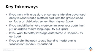 © 2015 SILICON VALLEY DATA SCIENCE LLC. ALL RIGHTS RESERVED.
@SVDataScience
Key Takeaways
• If you work with large data or compute intensive advanced
analytics and want a platform built from the ground up to
run faster on distributed servers then - try out Spark
• If you would like to have more control over your code than
just an added macro language - try out Spark
• If you want to better leverage data stored in Hadoop - try
out Spark
• If you prefer the open source licensing model over a
subscriptions model - try out Spark
 