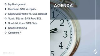 3@SVDataScience © 2015 SILICON VALLEY DATA SCIENCE LLC. ALL RIGHTS RESERVED.
 My Background
 Overview: SAS vs. Spark
 Spark DataFrame vs. SAS Dataset
 Spark SQL vs. SAS Proc SQL
 Spark MLlib vs. SAS Stats
 Spark Streaming
 Questions?
AGENDA
 